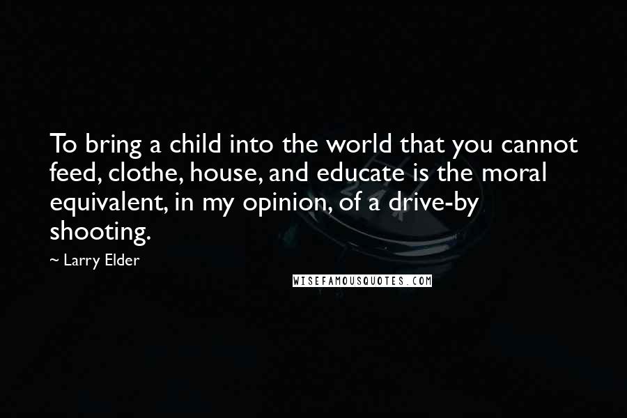 Larry Elder Quotes: To bring a child into the world that you cannot feed, clothe, house, and educate is the moral equivalent, in my opinion, of a drive-by shooting.