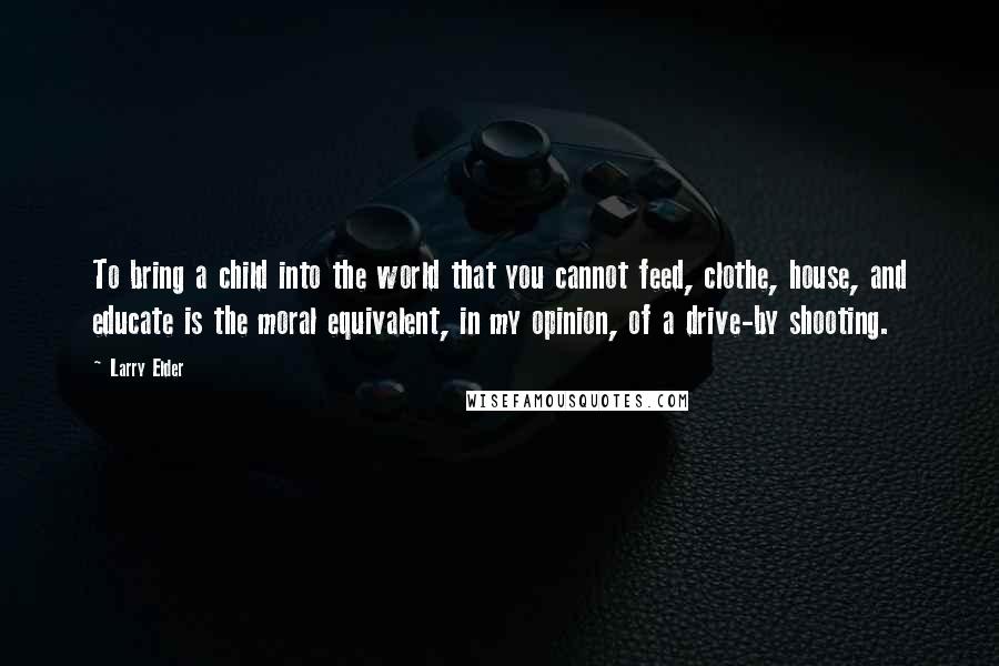 Larry Elder Quotes: To bring a child into the world that you cannot feed, clothe, house, and educate is the moral equivalent, in my opinion, of a drive-by shooting.