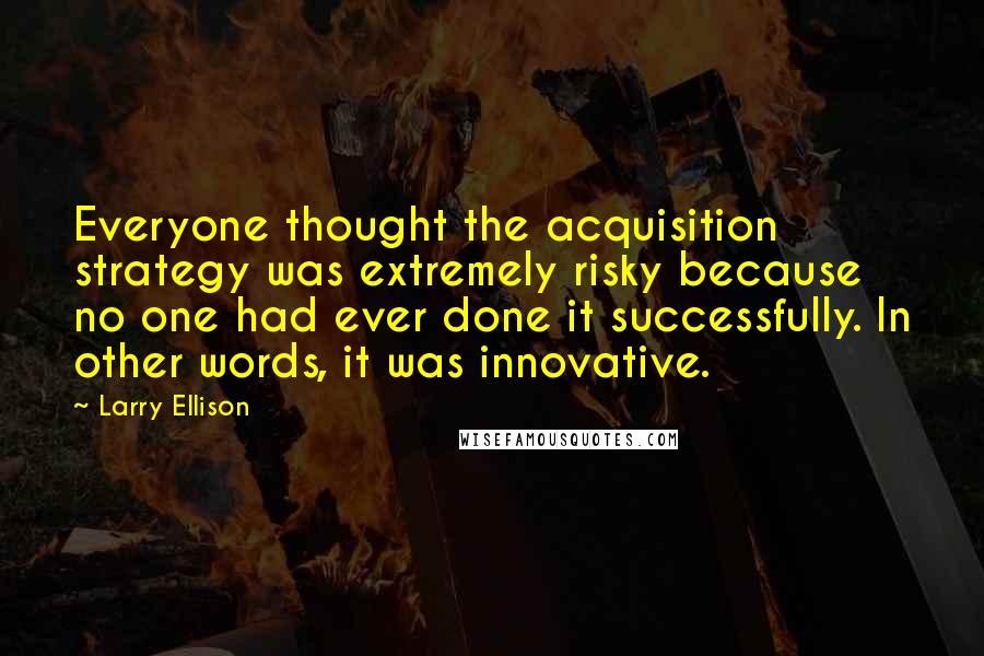 Larry Ellison Quotes: Everyone thought the acquisition strategy was extremely risky because no one had ever done it successfully. In other words, it was innovative.