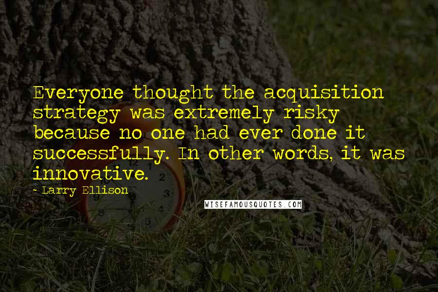 Larry Ellison Quotes: Everyone thought the acquisition strategy was extremely risky because no one had ever done it successfully. In other words, it was innovative.