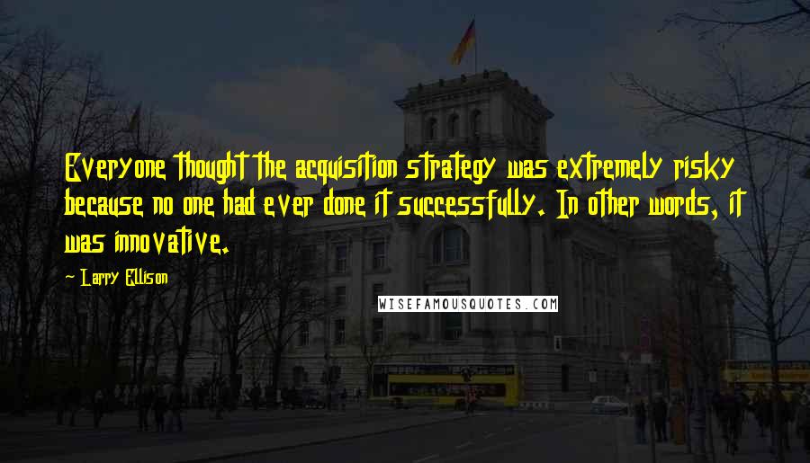 Larry Ellison Quotes: Everyone thought the acquisition strategy was extremely risky because no one had ever done it successfully. In other words, it was innovative.