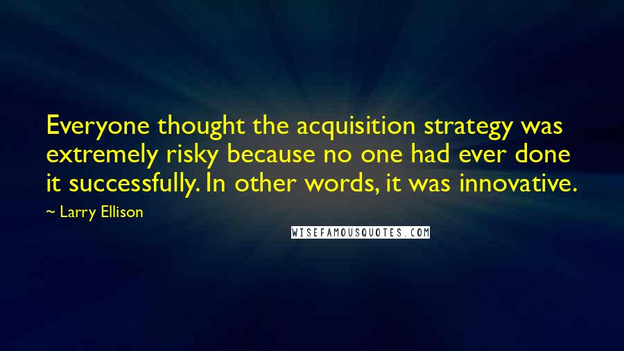 Larry Ellison Quotes: Everyone thought the acquisition strategy was extremely risky because no one had ever done it successfully. In other words, it was innovative.
