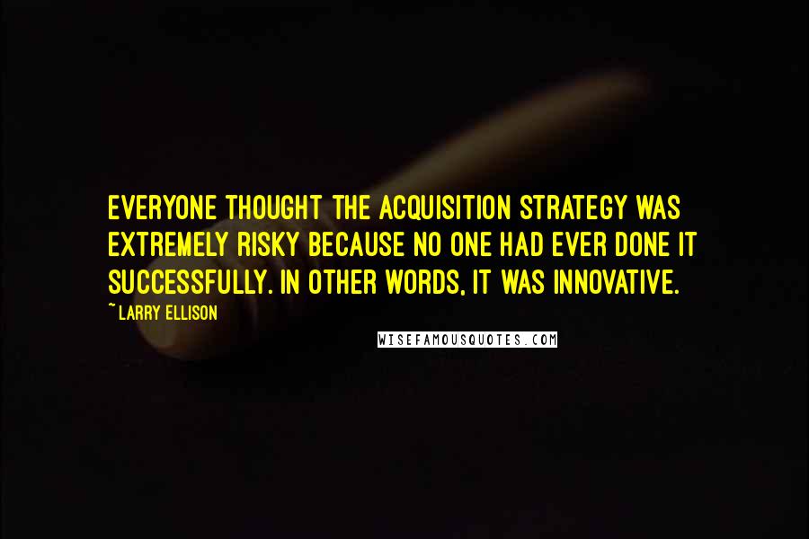 Larry Ellison Quotes: Everyone thought the acquisition strategy was extremely risky because no one had ever done it successfully. In other words, it was innovative.