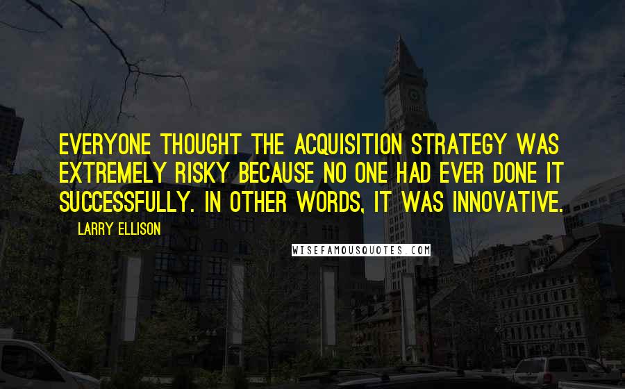 Larry Ellison Quotes: Everyone thought the acquisition strategy was extremely risky because no one had ever done it successfully. In other words, it was innovative.
