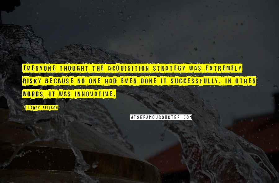 Larry Ellison Quotes: Everyone thought the acquisition strategy was extremely risky because no one had ever done it successfully. In other words, it was innovative.