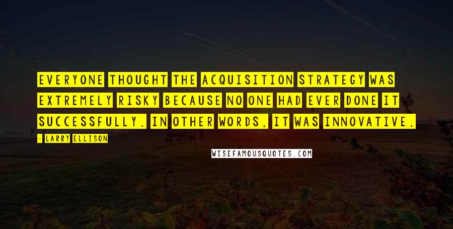 Larry Ellison Quotes: Everyone thought the acquisition strategy was extremely risky because no one had ever done it successfully. In other words, it was innovative.