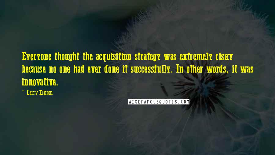 Larry Ellison Quotes: Everyone thought the acquisition strategy was extremely risky because no one had ever done it successfully. In other words, it was innovative.