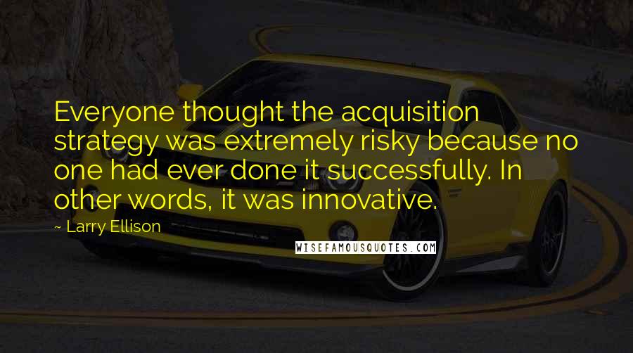 Larry Ellison Quotes: Everyone thought the acquisition strategy was extremely risky because no one had ever done it successfully. In other words, it was innovative.