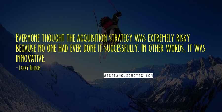 Larry Ellison Quotes: Everyone thought the acquisition strategy was extremely risky because no one had ever done it successfully. In other words, it was innovative.