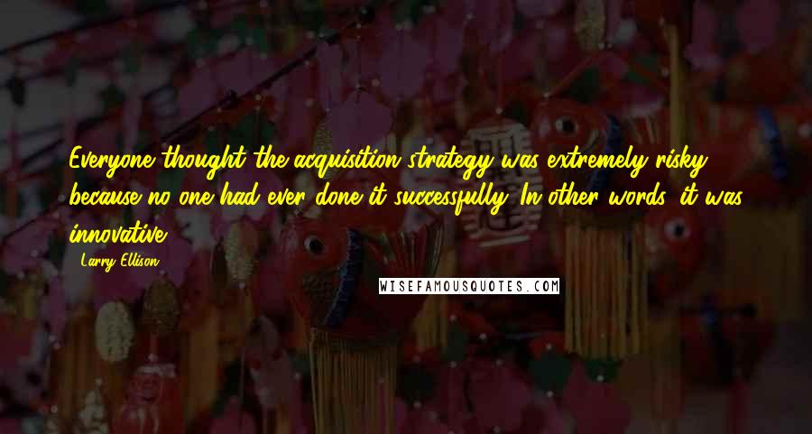Larry Ellison Quotes: Everyone thought the acquisition strategy was extremely risky because no one had ever done it successfully. In other words, it was innovative.