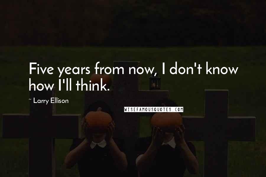 Larry Ellison Quotes: Five years from now, I don't know how I'll think.