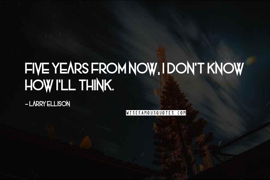 Larry Ellison Quotes: Five years from now, I don't know how I'll think.