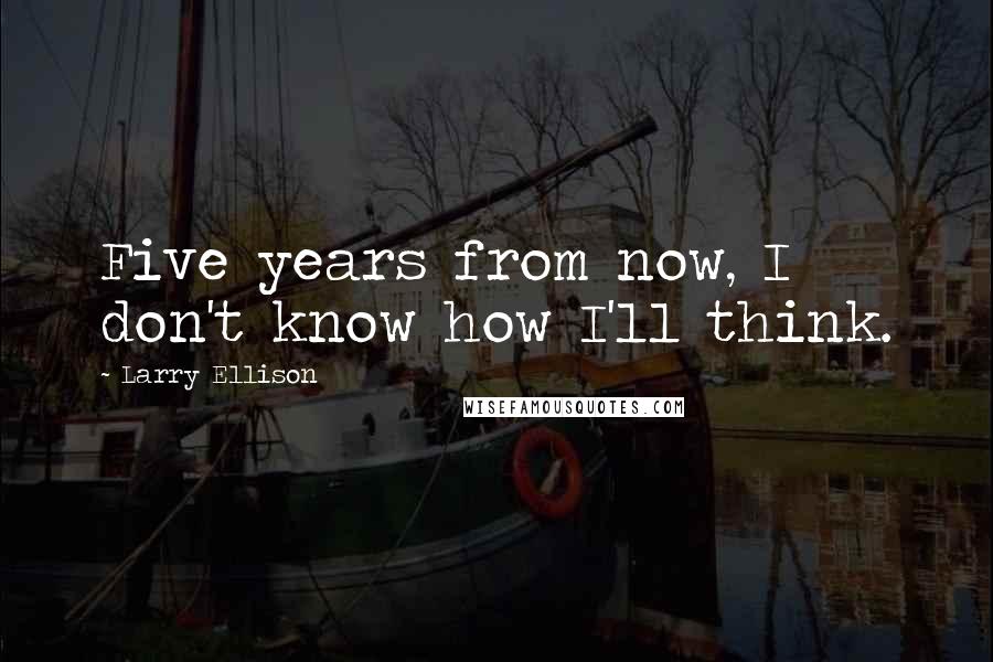 Larry Ellison Quotes: Five years from now, I don't know how I'll think.