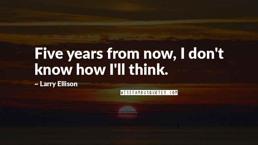 Larry Ellison Quotes: Five years from now, I don't know how I'll think.