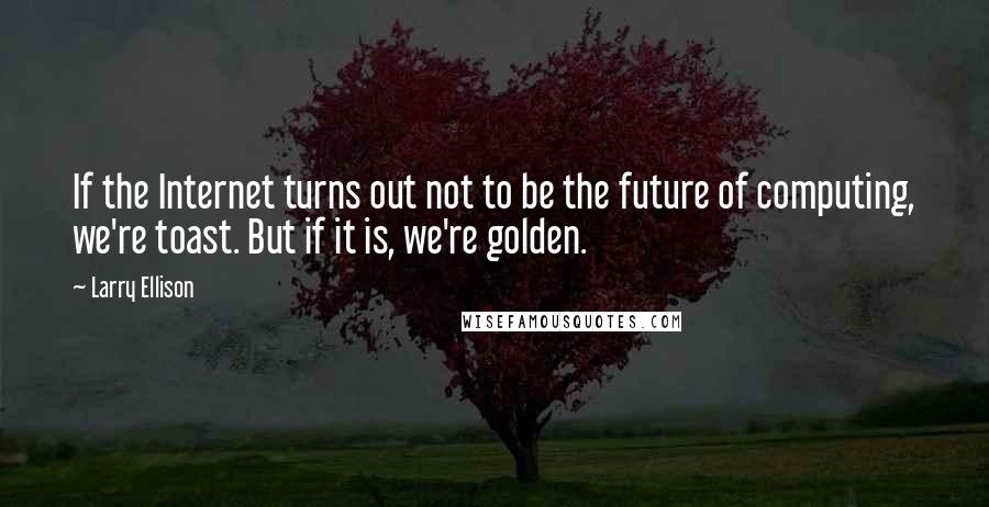 Larry Ellison Quotes: If the Internet turns out not to be the future of computing, we're toast. But if it is, we're golden.