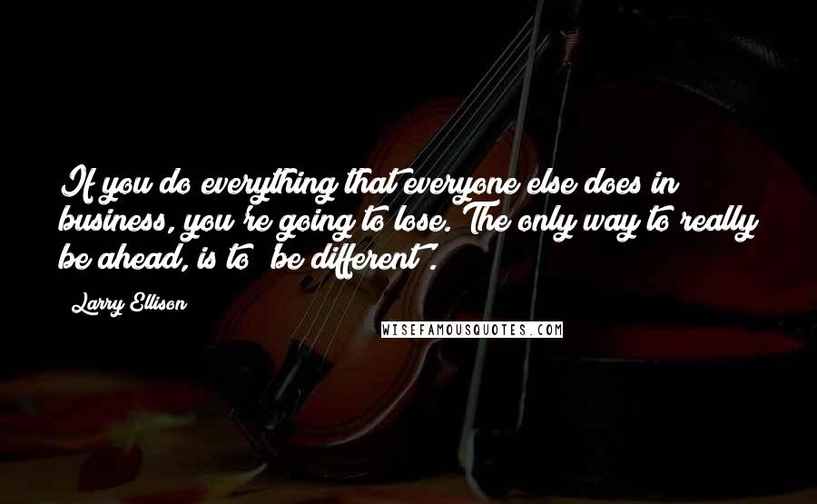 Larry Ellison Quotes: If you do everything that everyone else does in business, you're going to lose. The only way to really be ahead, is to 'be different'.