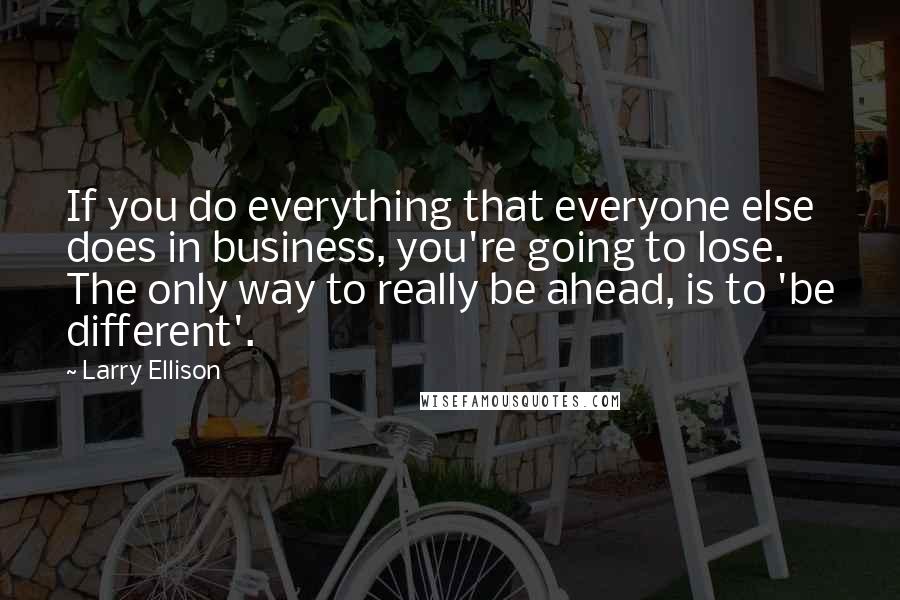 Larry Ellison Quotes: If you do everything that everyone else does in business, you're going to lose. The only way to really be ahead, is to 'be different'.