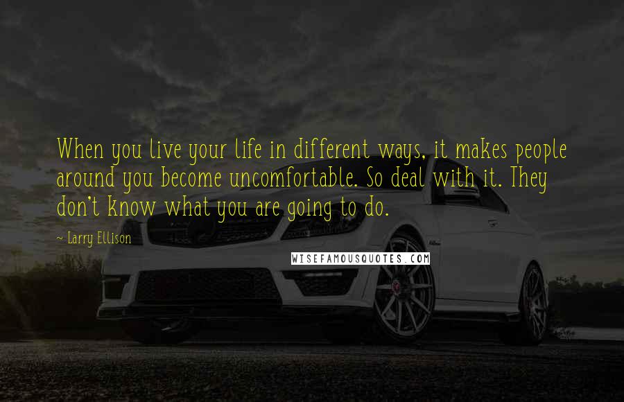 Larry Ellison Quotes: When you live your life in different ways, it makes people around you become uncomfortable. So deal with it. They don't know what you are going to do.