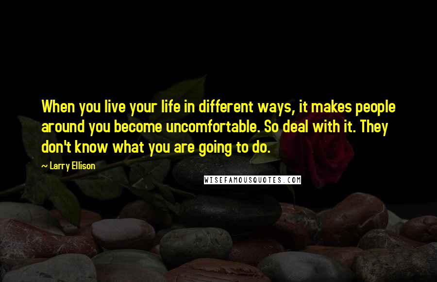 Larry Ellison Quotes: When you live your life in different ways, it makes people around you become uncomfortable. So deal with it. They don't know what you are going to do.