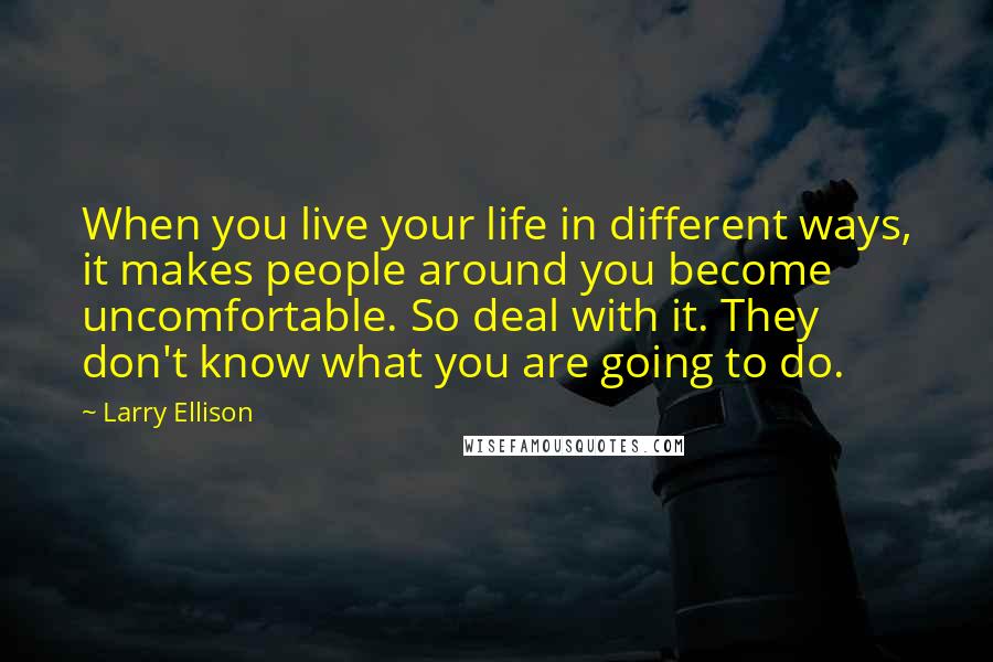 Larry Ellison Quotes: When you live your life in different ways, it makes people around you become uncomfortable. So deal with it. They don't know what you are going to do.
