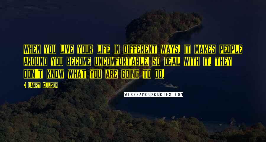 Larry Ellison Quotes: When you live your life in different ways, it makes people around you become uncomfortable. So deal with it. They don't know what you are going to do.