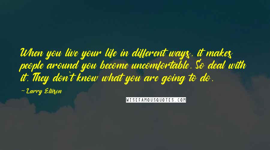 Larry Ellison Quotes: When you live your life in different ways, it makes people around you become uncomfortable. So deal with it. They don't know what you are going to do.