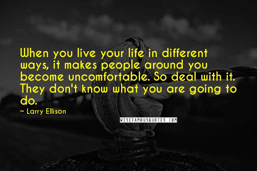 Larry Ellison Quotes: When you live your life in different ways, it makes people around you become uncomfortable. So deal with it. They don't know what you are going to do.