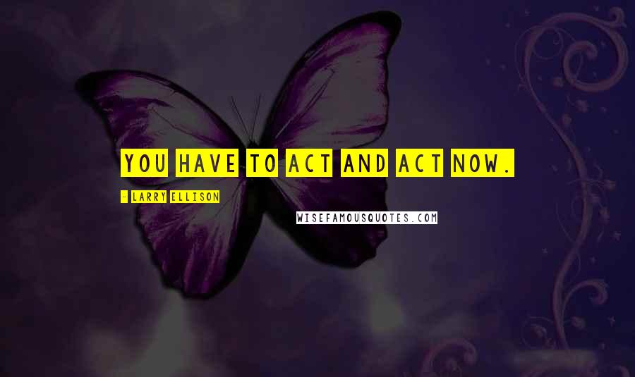 Larry Ellison Quotes: You have to act and act now.