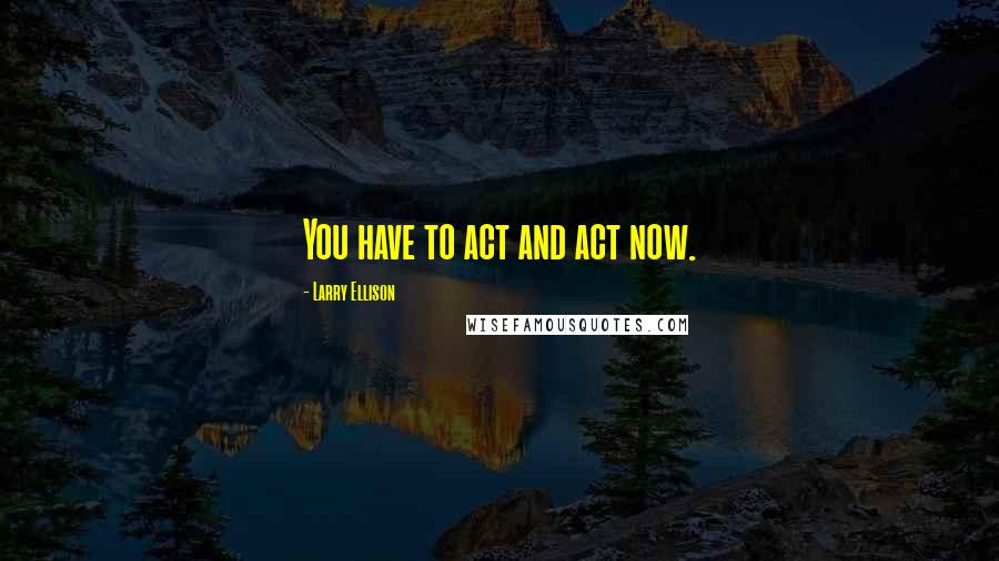 Larry Ellison Quotes: You have to act and act now.