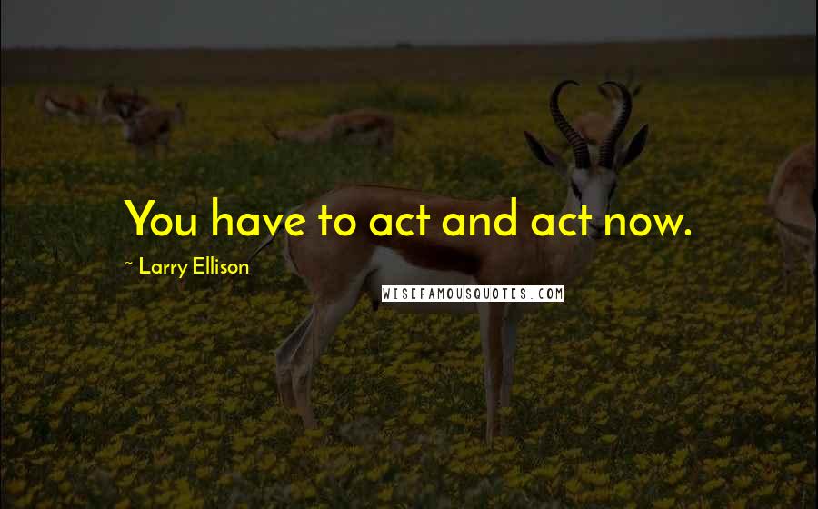 Larry Ellison Quotes: You have to act and act now.