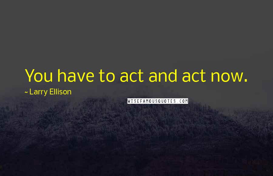 Larry Ellison Quotes: You have to act and act now.