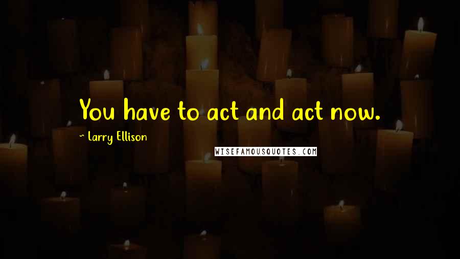 Larry Ellison Quotes: You have to act and act now.
