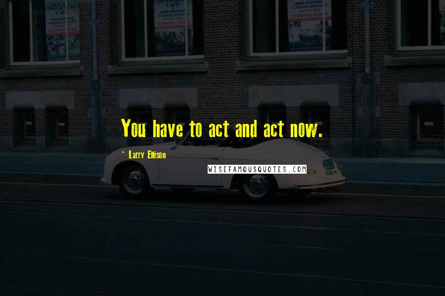 Larry Ellison Quotes: You have to act and act now.
