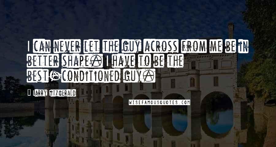 Larry Fitzgerald Quotes: I can never let the guy across from me be in better shape. I have to be the best-conditioned guy.