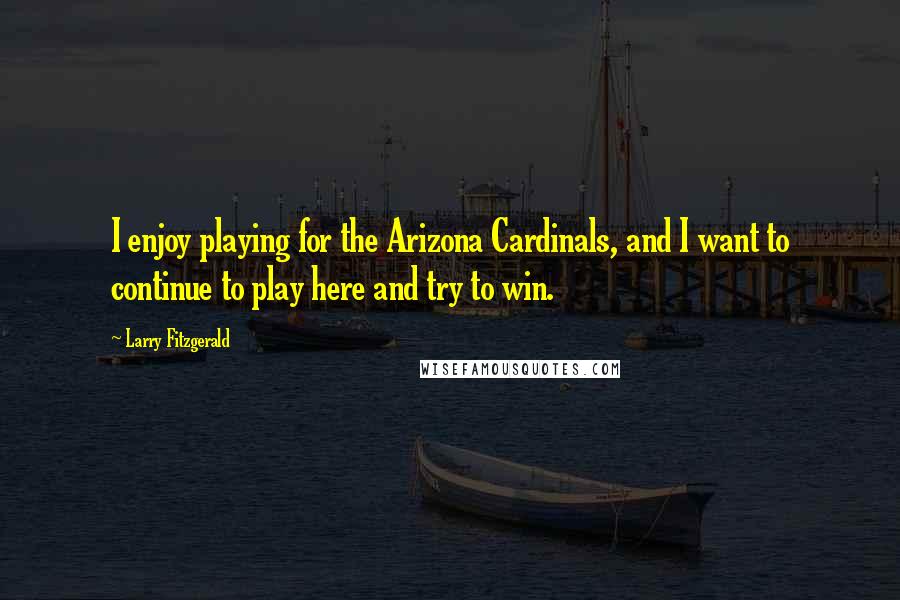 Larry Fitzgerald Quotes: I enjoy playing for the Arizona Cardinals, and I want to continue to play here and try to win.