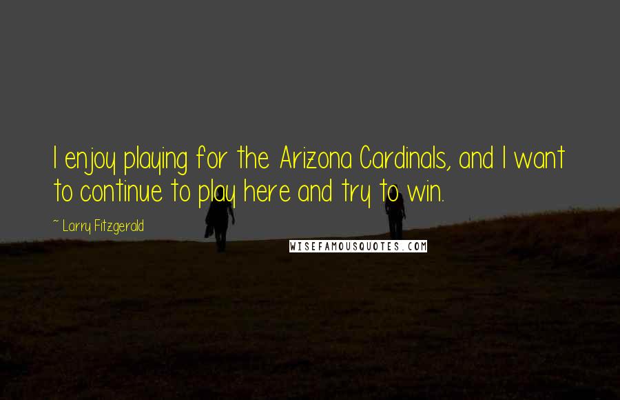 Larry Fitzgerald Quotes: I enjoy playing for the Arizona Cardinals, and I want to continue to play here and try to win.