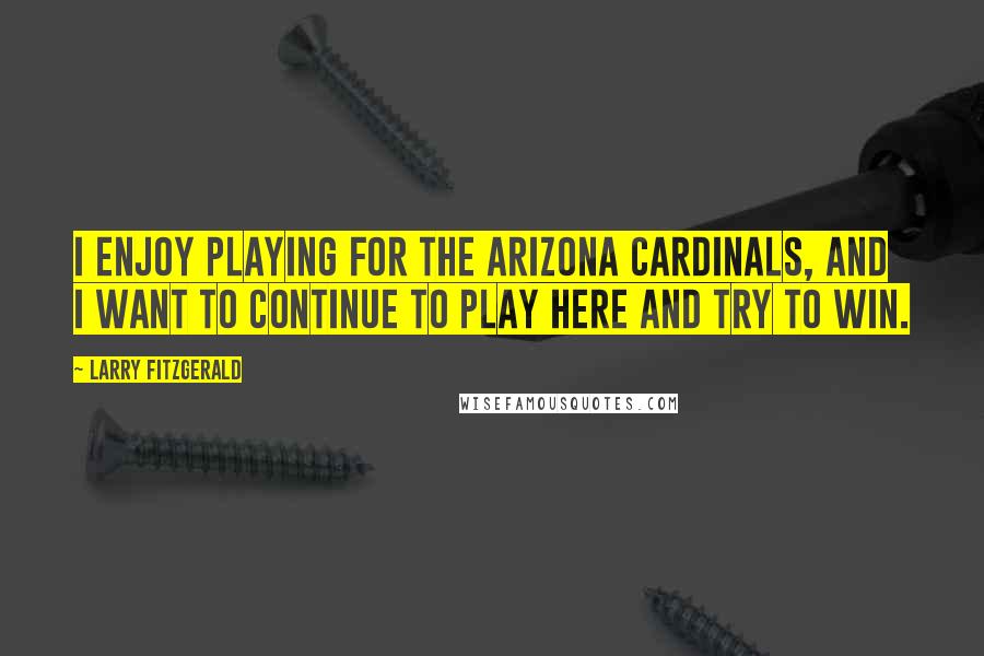 Larry Fitzgerald Quotes: I enjoy playing for the Arizona Cardinals, and I want to continue to play here and try to win.