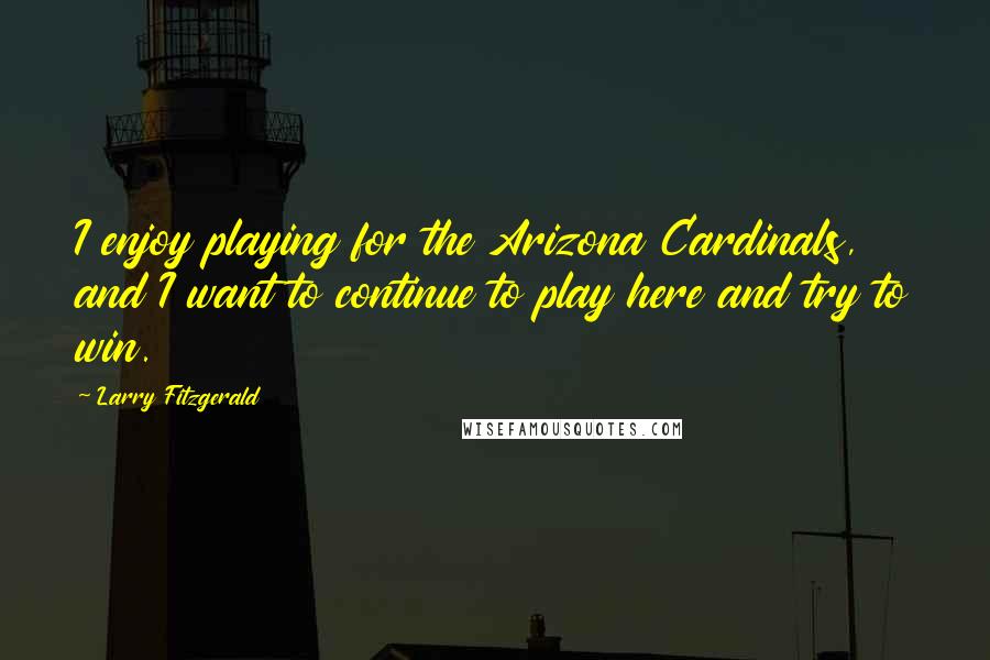 Larry Fitzgerald Quotes: I enjoy playing for the Arizona Cardinals, and I want to continue to play here and try to win.