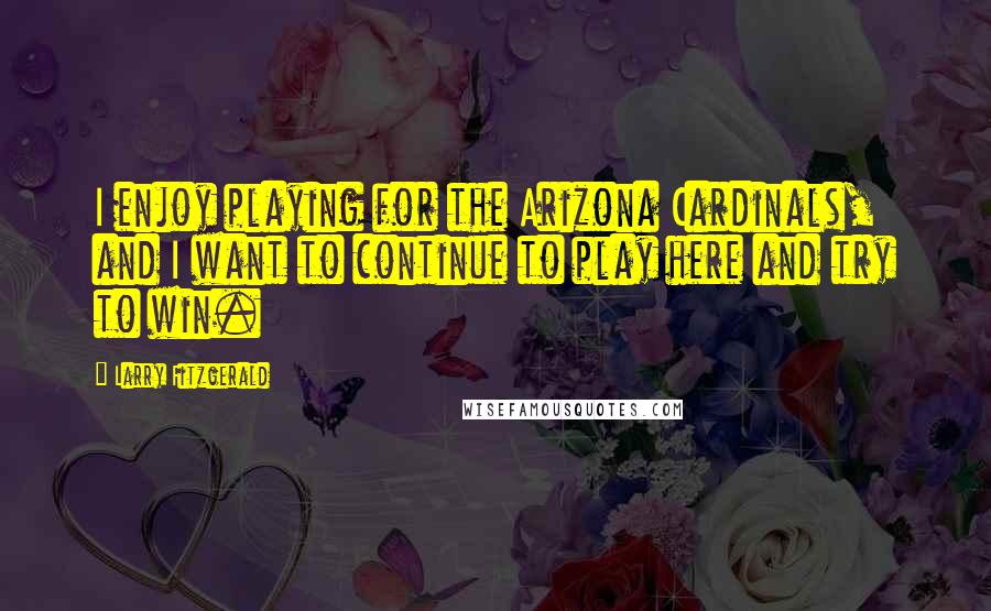 Larry Fitzgerald Quotes: I enjoy playing for the Arizona Cardinals, and I want to continue to play here and try to win.