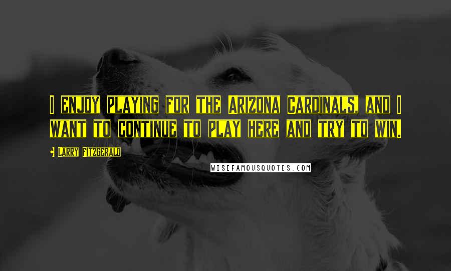 Larry Fitzgerald Quotes: I enjoy playing for the Arizona Cardinals, and I want to continue to play here and try to win.