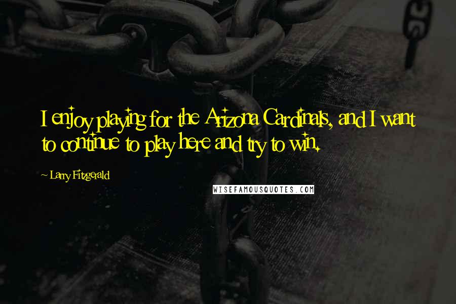 Larry Fitzgerald Quotes: I enjoy playing for the Arizona Cardinals, and I want to continue to play here and try to win.