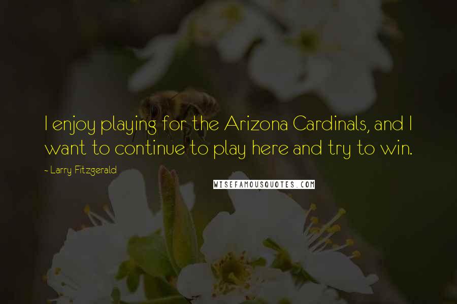 Larry Fitzgerald Quotes: I enjoy playing for the Arizona Cardinals, and I want to continue to play here and try to win.