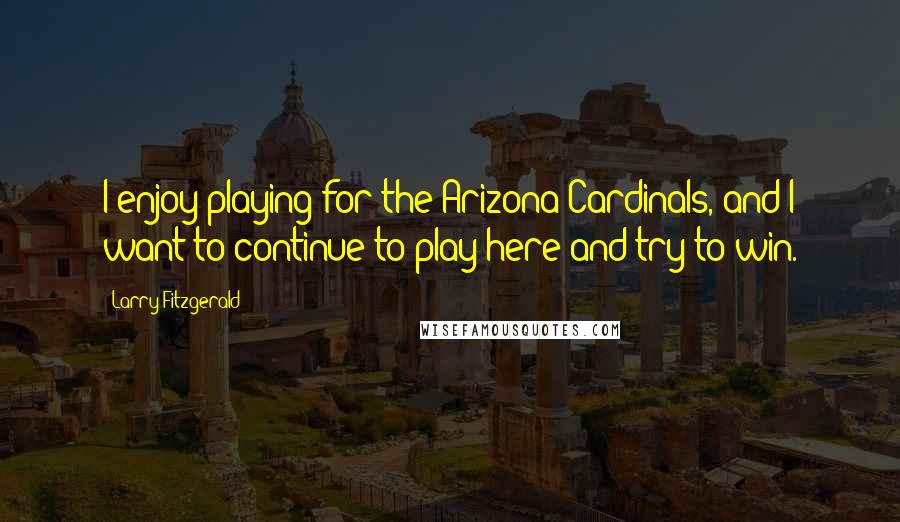 Larry Fitzgerald Quotes: I enjoy playing for the Arizona Cardinals, and I want to continue to play here and try to win.