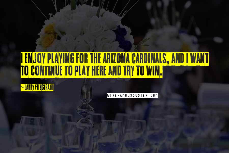 Larry Fitzgerald Quotes: I enjoy playing for the Arizona Cardinals, and I want to continue to play here and try to win.