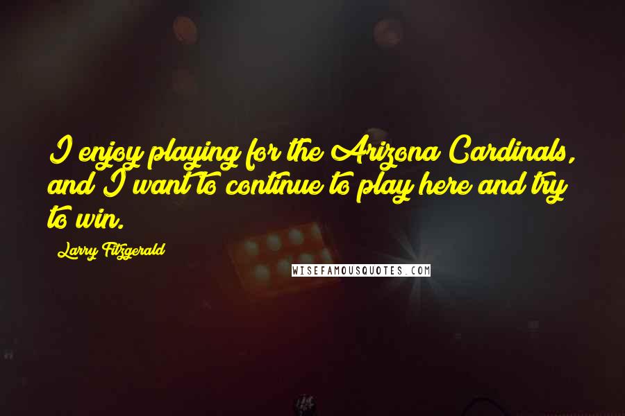 Larry Fitzgerald Quotes: I enjoy playing for the Arizona Cardinals, and I want to continue to play here and try to win.