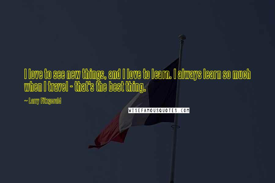 Larry Fitzgerald Quotes: I love to see new things, and I love to learn. I always learn so much when I travel - that's the best thing.