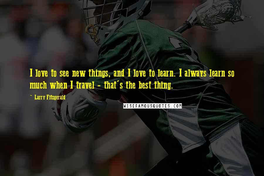 Larry Fitzgerald Quotes: I love to see new things, and I love to learn. I always learn so much when I travel - that's the best thing.