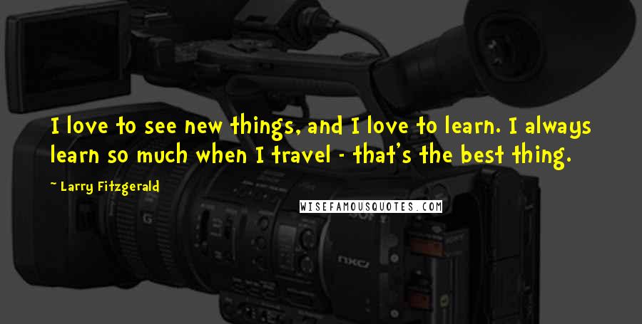 Larry Fitzgerald Quotes: I love to see new things, and I love to learn. I always learn so much when I travel - that's the best thing.