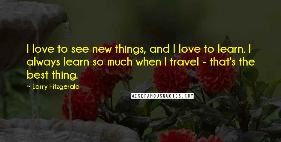Larry Fitzgerald Quotes: I love to see new things, and I love to learn. I always learn so much when I travel - that's the best thing.