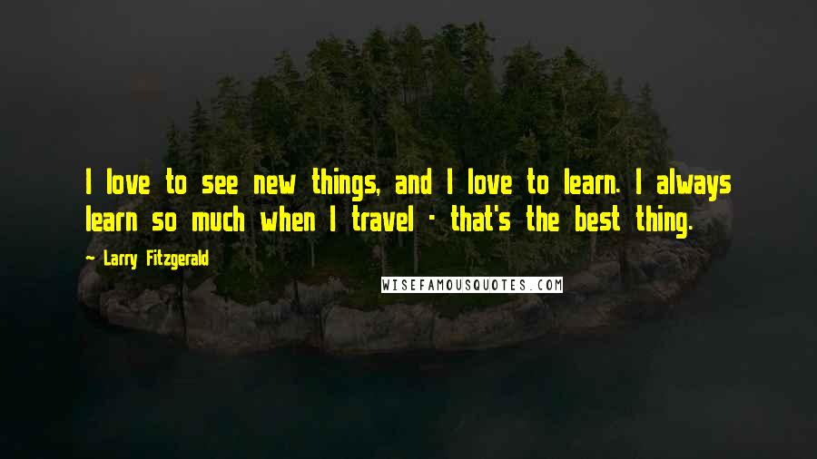 Larry Fitzgerald Quotes: I love to see new things, and I love to learn. I always learn so much when I travel - that's the best thing.